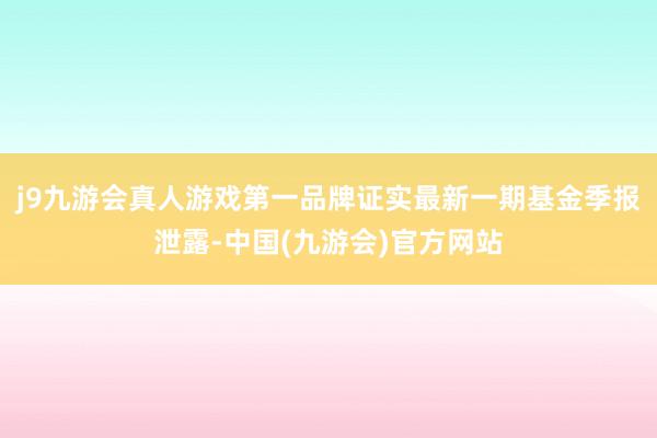 j9九游会真人游戏第一品牌证实最新一期基金季报泄露-中国(九游会)官方网站
