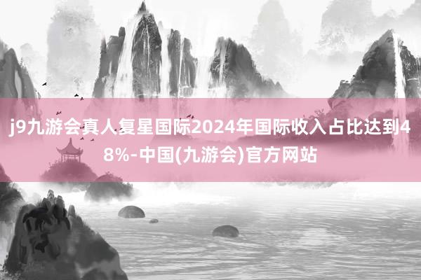 j9九游会真人复星国际2024年国际收入占比达到48%-中国(九游会)官方网站