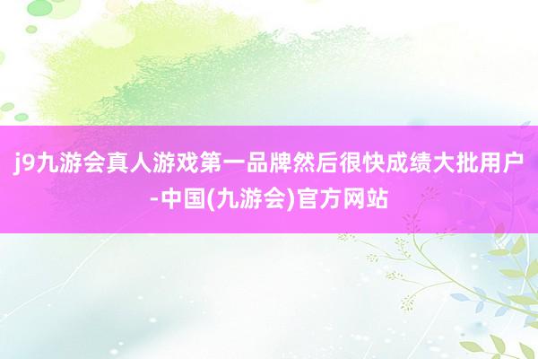 j9九游会真人游戏第一品牌然后很快成绩大批用户-中国(九游会)官方网站