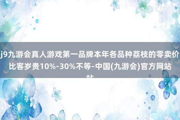 j9九游会真人游戏第一品牌本年各品种荔枝的零卖价比客岁贵10%-30%不等-中国(九游会)官方网站