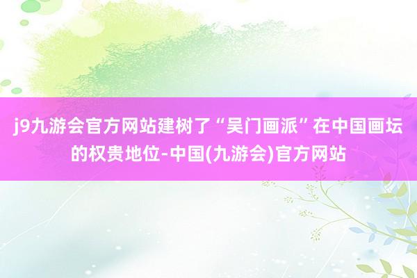 j9九游会官方网站建树了“吴门画派”在中国画坛的权贵地位-中国(九游会)官方网站