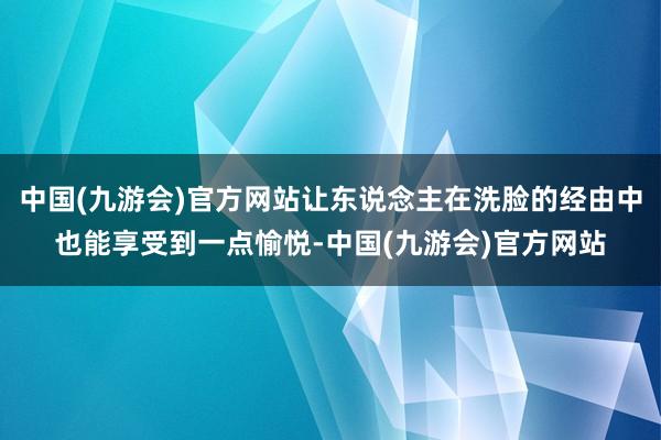 中国(九游会)官方网站让东说念主在洗脸的经由中也能享受到一点愉悦-中国(九游会)官方网站