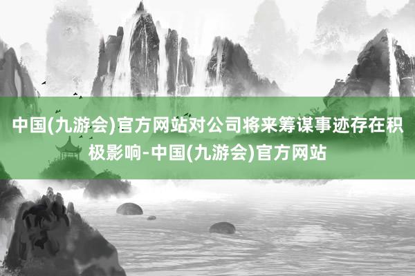 中国(九游会)官方网站对公司将来筹谋事迹存在积极影响-中国(九游会)官方网站