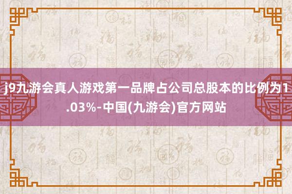 j9九游会真人游戏第一品牌占公司总股本的比例为1.03%-中国(九游会)官方网站