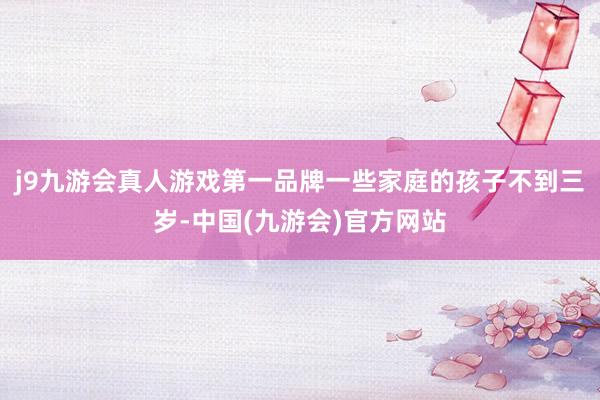 j9九游会真人游戏第一品牌一些家庭的孩子不到三岁-中国(九游会)官方网站