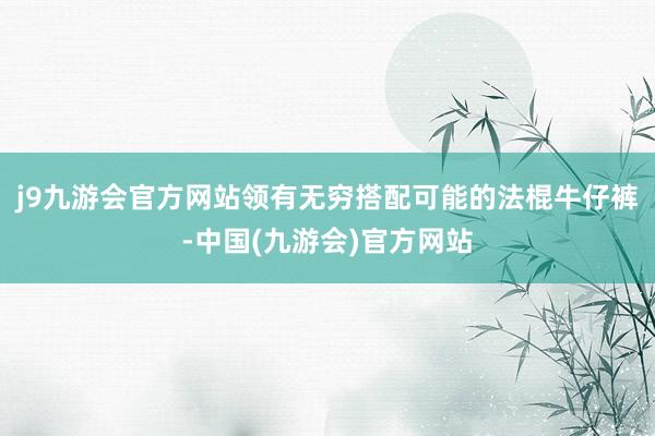 j9九游会官方网站领有无穷搭配可能的法棍牛仔裤-中国(九游会)官方网站