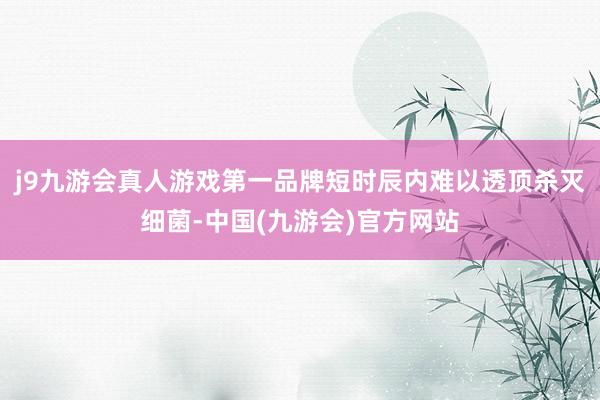 j9九游会真人游戏第一品牌短时辰内难以透顶杀灭细菌-中国(九游会)官方网站