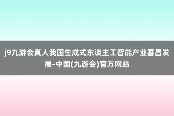 j9九游会真人我国生成式东谈主工智能产业蕃昌发展-中国(九游会)官方网站