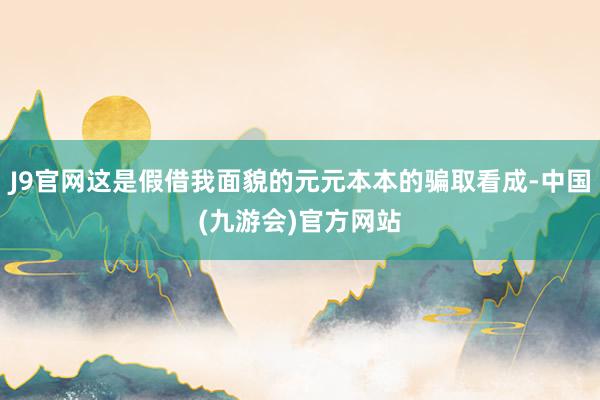 J9官网这是假借我面貌的元元本本的骗取看成-中国(九游会)官方网站