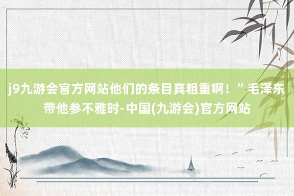 j9九游会官方网站他们的条目真粗重啊！”毛泽东带他参不雅时-中国(九游会)官方网站