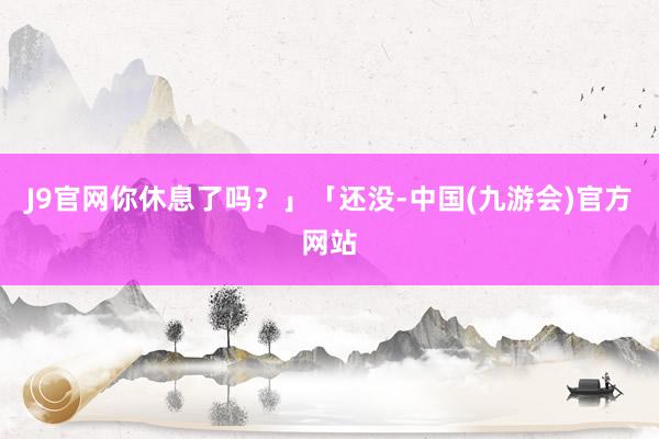 J9官网你休息了吗？」「还没-中国(九游会)官方网站