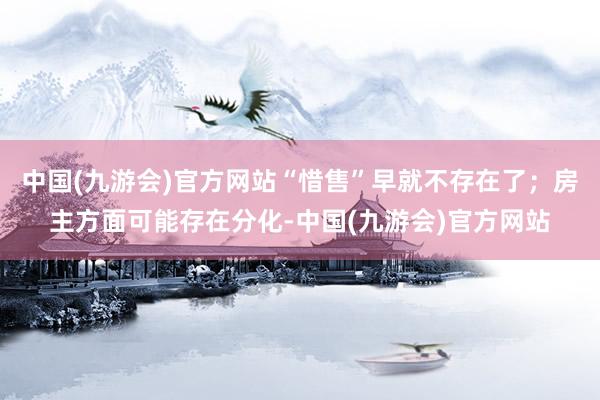 中国(九游会)官方网站“惜售”早就不存在了；房主方面可能存在分化-中国(九游会)官方网站