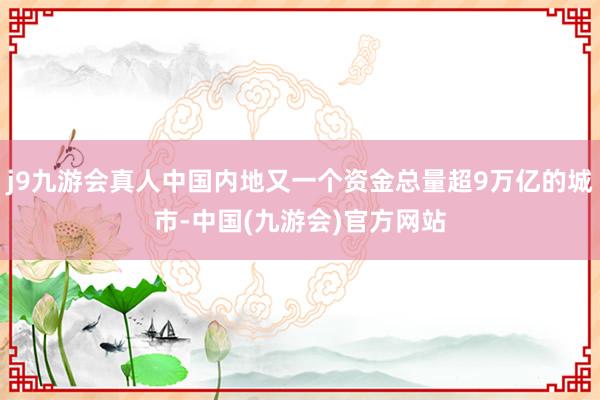 j9九游会真人中国内地又一个资金总量超9万亿的城市-中国(九游会)官方网站