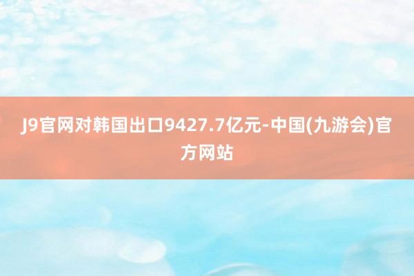 J9官网对韩国出口9427.7亿元-中国(九游会)官方网站