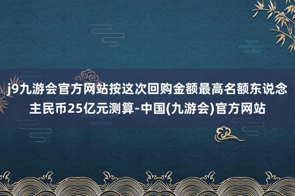 j9九游会官方网站按这次回购金额最高名额东说念主民币25亿元测算-中国(九游会)官方网站