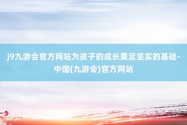 j9九游会官方网站为孩子的成长奠定坚实的基础-中国(九游会)官方网站