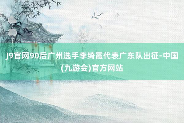 J9官网90后广州选手李绮霞代表广东队出征-中国(九游会)官方网站