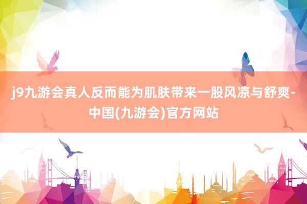 j9九游会真人反而能为肌肤带来一股风凉与舒爽-中国(九游会)官方网站
