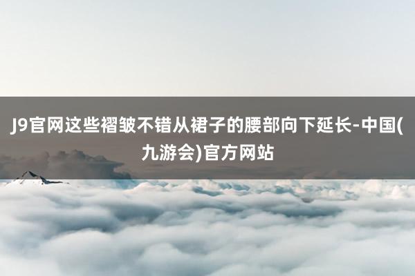 J9官网这些褶皱不错从裙子的腰部向下延长-中国(九游会)官方网站