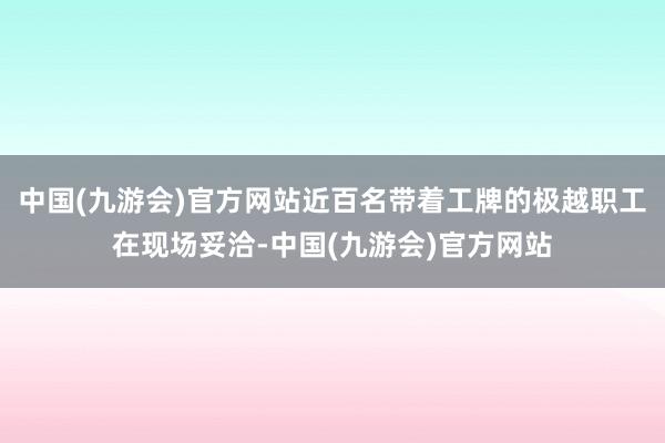 中国(九游会)官方网站近百名带着工牌的极越职工在现场妥洽-中国(九游会)官方网站
