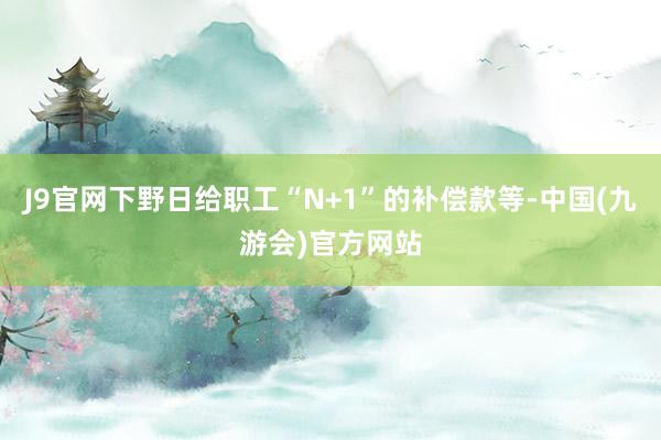 J9官网下野日给职工“N+1”的补偿款等-中国(九游会)官方网站