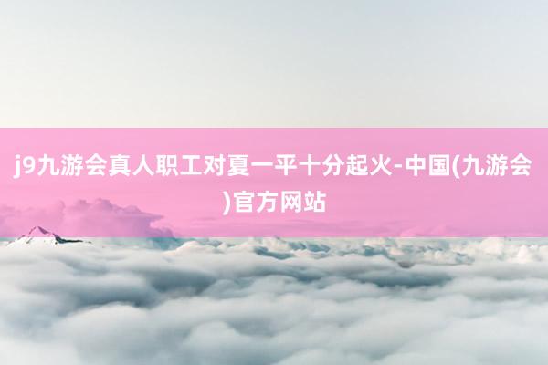 j9九游会真人职工对夏一平十分起火-中国(九游会)官方网站