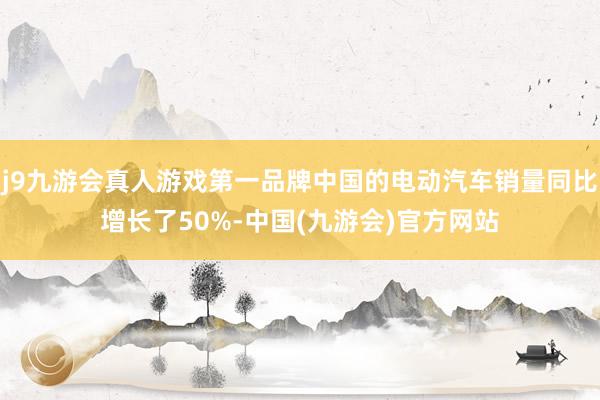 j9九游会真人游戏第一品牌中国的电动汽车销量同比增长了50%-中国(九游会)官方网站