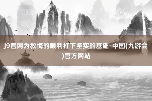 J9官网为教悔的顺利打下坚实的基础-中国(九游会)官方网站