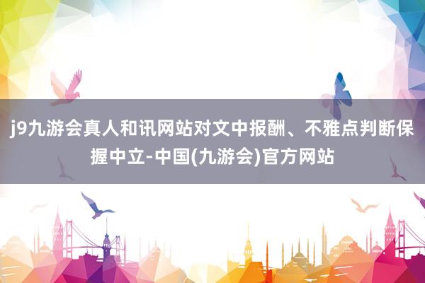 j9九游会真人和讯网站对文中报酬、不雅点判断保握中立-中国(九游会)官方网站