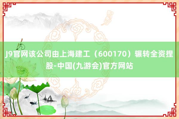 J9官网该公司由上海建工（600170）辗转全资捏股-中国(九游会)官方网站