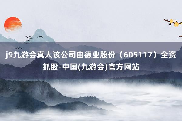j9九游会真人该公司由德业股份（605117）全资抓股-中国(九游会)官方网站