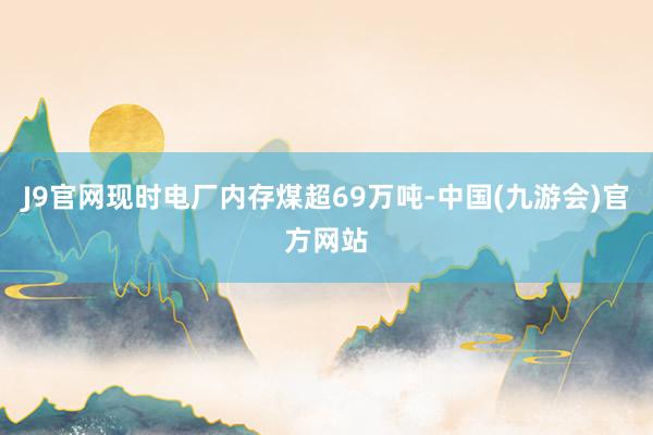 J9官网现时电厂内存煤超69万吨-中国(九游会)官方网站