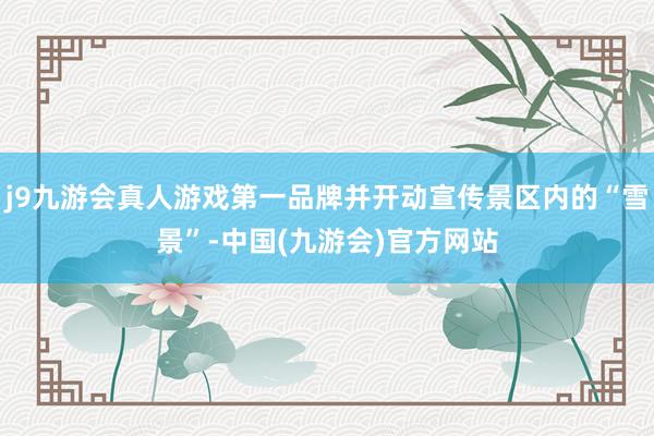 j9九游会真人游戏第一品牌并开动宣传景区内的“雪景”-中国(九游会)官方网站