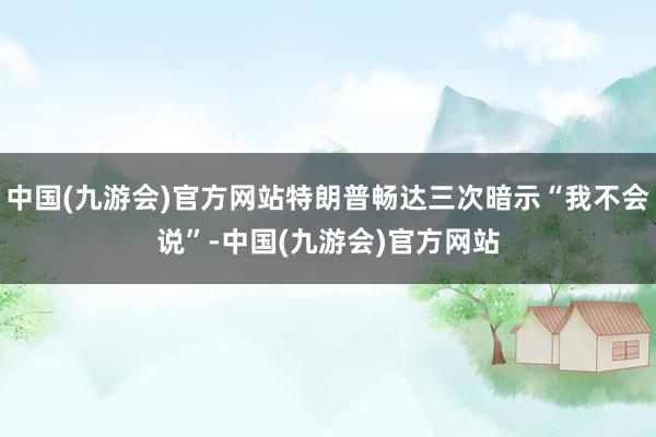 中国(九游会)官方网站特朗普畅达三次暗示“我不会说”-中国(九游会)官方网站