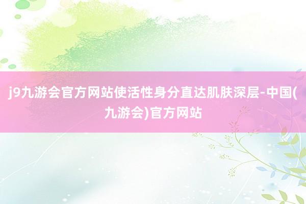 j9九游会官方网站使活性身分直达肌肤深层-中国(九游会)官方网站