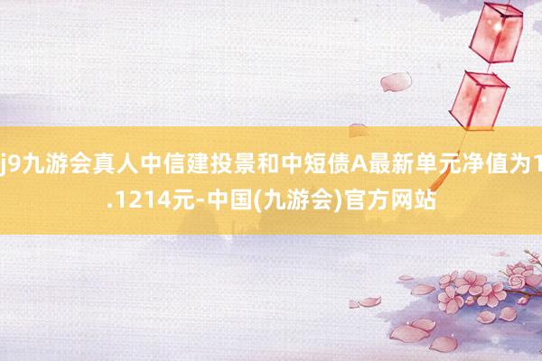 j9九游会真人中信建投景和中短债A最新单元净值为1.1214元-中国(九游会)官方网站