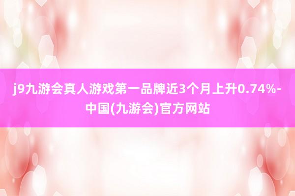 j9九游会真人游戏第一品牌近3个月上升0.74%-中国(九游会)官方网站