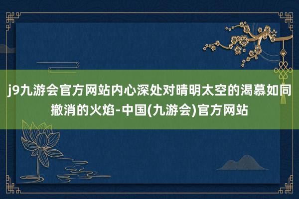 j9九游会官方网站内心深处对晴明太空的渴慕如同撤消的火焰-中国(九游会)官方网站