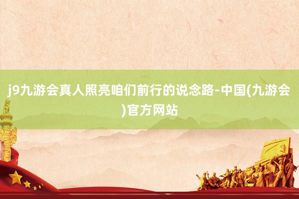 j9九游会真人照亮咱们前行的说念路-中国(九游会)官方网站