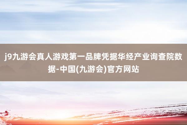 j9九游会真人游戏第一品牌凭据华经产业询查院数据-中国(九游会)官方网站