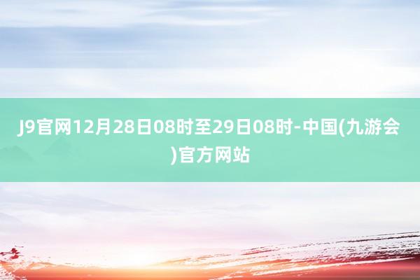 J9官网　　12月28日08时至29日08时-中国(九游会)官方网站