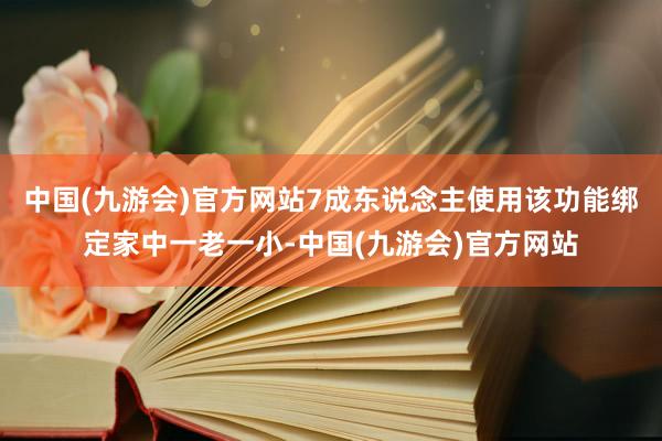 中国(九游会)官方网站7成东说念主使用该功能绑定家中一老一小-中国(九游会)官方网站