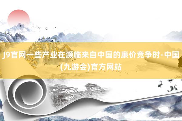 J9官网一些产业在濒临来自中国的廉价竞争时-中国(九游会)官方网站