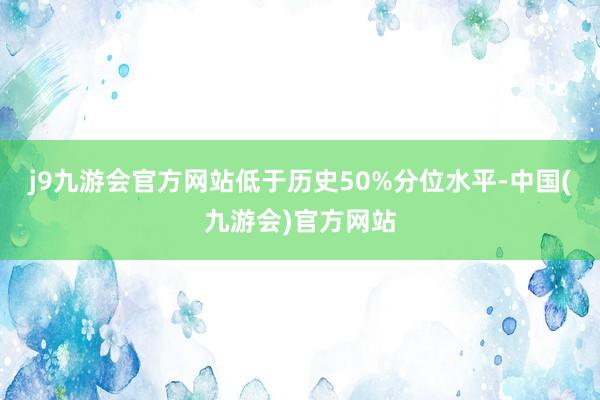 j9九游会官方网站低于历史50%分位水平-中国(九游会)官方网站