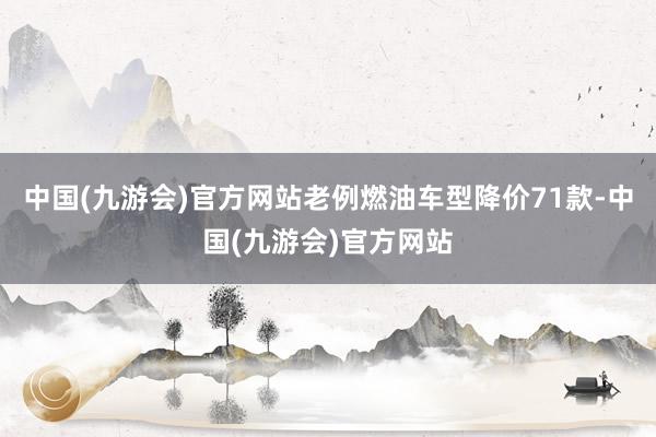 中国(九游会)官方网站老例燃油车型降价71款-中国(九游会)官方网站