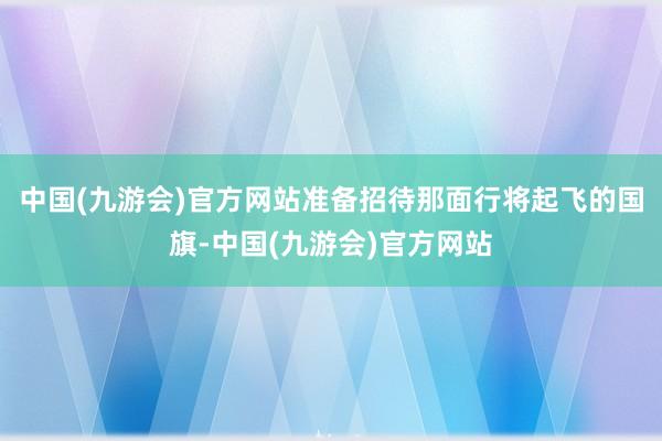 中国(九游会)官方网站准备招待那面行将起飞的国旗-中国(九游会)官方网站