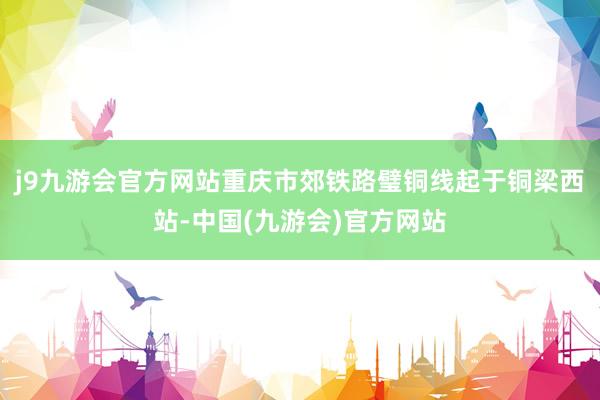 j9九游会官方网站重庆市郊铁路璧铜线起于铜梁西站-中国(九游会)官方网站