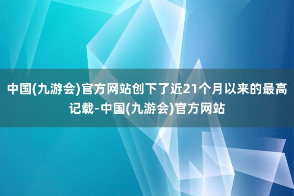 中国(九游会)官方网站创下了近21个月以来的最高记载-中国(九游会)官方网站