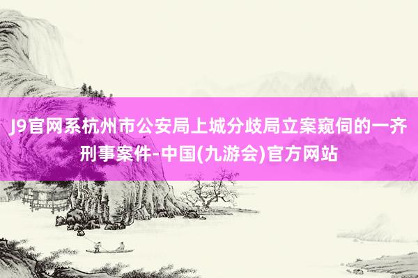 J9官网系杭州市公安局上城分歧局立案窥伺的一齐刑事案件-中国(九游会)官方网站
