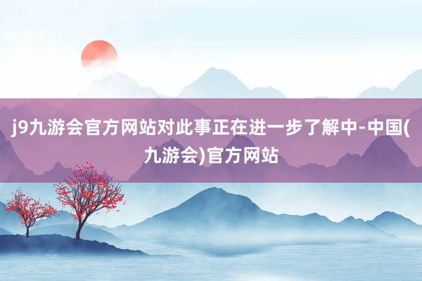 j9九游会官方网站对此事正在进一步了解中-中国(九游会)官方网站